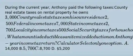 During the current year, Anthony paid the following taxes:County real estate taxes on rental property he owns3,000County real estate taxes on his own residence2,500Federal income taxes7,000State income taxes2,700Local city income taxes500Social Security taxes for household help500Anthony did not use the rental property for personal purposes. What amount is deductible as an itemized deduction on Anthony's current-year income tax return? Calculator Select only one option. A.14,000 B.5,700 C.8,700 D. 5,200