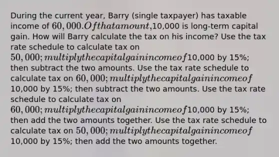 During the current year, Barry (single taxpayer) has taxable income of 60,000. Of that amount,10,000 is long-term capital gain. How will Barry calculate the tax on his income? Use the tax rate schedule to calculate tax on 50,000; multiply the capital gain income of10,000 by 15%; then subtract the two amounts. Use the tax rate schedule to calculate tax on 60,000; multiply the capital gain income of10,000 by 15%; then subtract the two amounts. Use the tax rate schedule to calculate tax on 60,000; multiply the capital gain income of10,000 by 15%; then add the two amounts together. Use the tax rate schedule to calculate tax on 50,000; multiply the capital gain income of10,000 by 15%; then add the two amounts together.