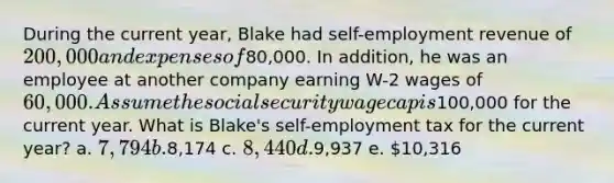 During the current year, Blake had self-employment revenue of 200,000 and expenses of80,000. In addition, he was an employee at another company earning W-2 wages of 60,000. Assume the social security wage cap is100,000 for the current year. What is Blake's self-employment tax for the current year? a. 7,794 b.8,174 c. 8,440 d.9,937 e. 10,316