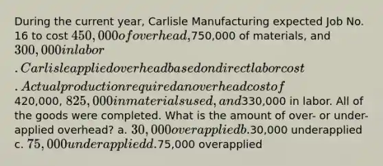 During the current year, Carlisle Manufacturing expected Job No. 16 to cost 450,000 of overhead,750,000 of materials, and 300,000 in labor. Carlisle applied overhead based on direct labor cost. Actual production required an overhead cost of420,000, 825,000 in materials used, and330,000 in labor. All of the goods were completed. What is the amount of over- or under-applied overhead? a. 30,000 overapplied b.30,000 underapplied c. 75,000 underapplied d.75,000 overapplied