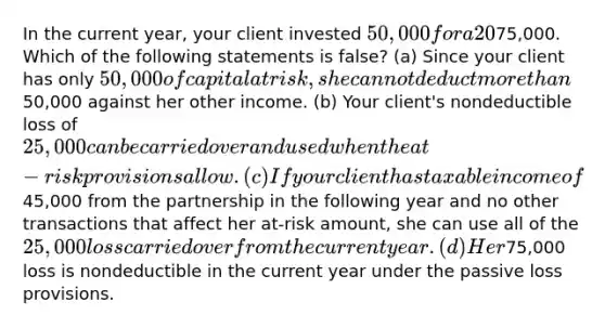 In the current year, your client invested 50,000 for a 20% interest in a partnership in which she was a material participant during the year. The partnership incurred a loss, and Roberta's share of the loss was75,000. Which of the following statements is false? (a) Since your client has only 50,000 of capital at risk, she cannot deduct more than50,000 against her other income. (b) Your client's nondeductible loss of 25,000 can be carried over and used when the at-risk provisions allow. (c) If your client has taxable income of45,000 from the partnership in the following year and no other transactions that affect her at-risk amount, she can use all of the 25,000 loss carried over from the current year. (d) Her75,000 loss is nondeductible in the current year under the passive loss provisions.