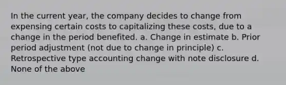 In the current year, the company decides to change from expensing certain costs to capitalizing these costs, due to a change in the period benefited. a. Change in estimate b. Prior period adjustment (not due to change in principle) c. Retrospective type accounting change with note disclosure d. None of the above