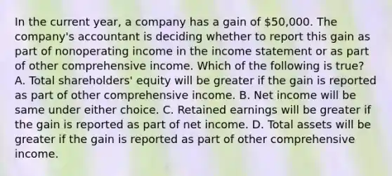 In the current year, a company has a gain of 50,000. The company's accountant is deciding whether to report this gain as part of nonoperating income in the <a href='https://www.questionai.com/knowledge/kCPMsnOwdm-income-statement' class='anchor-knowledge'>income statement</a> or as part of other comprehensive income. Which of the following is true? A. Total shareholders' equity will be greater if the gain is reported as part of other comprehensive income. B. Net income will be same under either choice. C. Retained earnings will be greater if the gain is reported as part of net income. D. Total assets will be greater if the gain is reported as part of other comprehensive income.