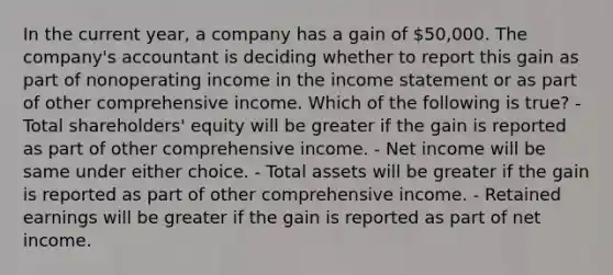 In the current year, a company has a gain of 50,000. The company's accountant is deciding whether to report this gain as part of nonoperating income in the <a href='https://www.questionai.com/knowledge/kCPMsnOwdm-income-statement' class='anchor-knowledge'>income statement</a> or as part of other comprehensive income. Which of the following is true? - Total shareholders' equity will be greater if the gain is reported as part of other comprehensive income. - Net income will be same under either choice. - Total assets will be greater if the gain is reported as part of other comprehensive income. - Retained earnings will be greater if the gain is reported as part of net income.