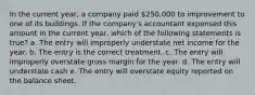 In the current year, a company paid 250,000 to improvement to one of its buildings. If the company's accountant expensed this amount in the current year, which of the following statements is true? a. The entry will improperly understate net income for the year. b. The entry is the correct treatment. c. The entry will improperly overstate gross margin for the year. d. The entry will understate cash e. The entry will overstate equity reported on the balance sheet.