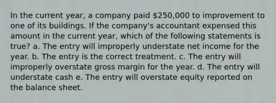 In the current year, a company paid 250,000 to improvement to one of its buildings. If the company's accountant expensed this amount in the current year, which of the following statements is true? a. The entry will improperly understate net income for the year. b. The entry is the correct treatment. c. The entry will improperly overstate gross margin for the year. d. The entry will understate cash e. The entry will overstate equity reported on the balance sheet.