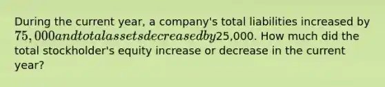 During the current year, a company's total liabilities increased by 75,000 and total assets decreased by25,000. How much did the total stockholder's equity increase or decrease in the current year?