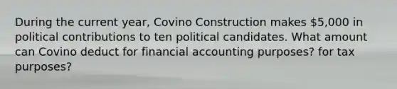 During the current year, Covino Construction makes 5,000 in political contributions to ten political candidates. What amount can Covino deduct for financial accounting purposes? for tax purposes?