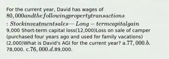 For the current year, David has wages of 80,000 and the following property transactions:Stock investment sales— Long-term capital gain 9,000 Short-term capital loss(12,000)Loss on sale of camper (purchased four years ago and used for family vacations)(2,000)What is David's AGI for the current year? a.77,000. b.78,000. c.76,000. d.89,000.