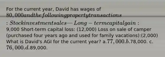 For the current year, David has wages of 80,000 and the following property transactions: Stock investment sales—Long-term capital gain: 9,000 Short-term capital loss: (12,000) Loss on sale of camper (purchased four years ago and used for family vacations):(2,000) What is David's AGI for the current year? a.77,000. b.78,000. c.76,000. d.89,000.