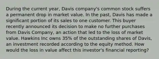 During the current year, Davis company's common stock suffers a permanent drop in market value. In the past, Davis has made a significant portion of its sales to one customer. This buyer recently announced its decision to make no further purchases from Davis Company, an action that led to the loss of market value. Hawkins Inc owns 35% of the outstanding shares of Davis, an investment recorded according to the equity method. How would the loss in value affect this investor's financial reporting?