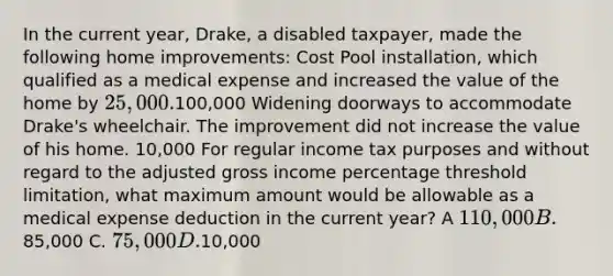 In the current year, Drake, a disabled taxpayer, made the following home improvements: Cost Pool installation, which qualified as a medical expense and increased the value of the home by 25,000.100,000 Widening doorways to accommodate Drake's wheelchair. The improvement did not increase the value of his home. 10,000 For regular income tax purposes and without regard to the adjusted gross income percentage threshold limitation, what maximum amount would be allowable as a medical expense deduction in the current year? A 110,000 B.85,000 C. 75,000 D.10,000