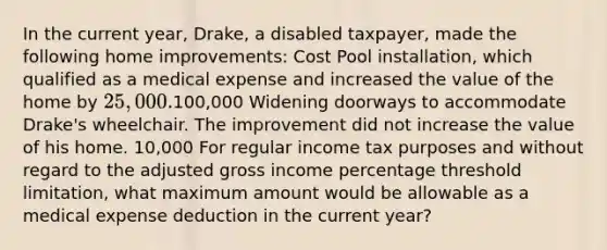 In the current year, Drake, a disabled taxpayer, made the following home improvements: Cost Pool installation, which qualified as a medical expense and increased the value of the home by 25,000.100,000 Widening doorways to accommodate Drake's wheelchair. The improvement did not increase the value of his home. 10,000 For regular income tax purposes and without regard to the adjusted gross income percentage threshold limitation, what maximum amount would be allowable as a medical expense deduction in the current year?