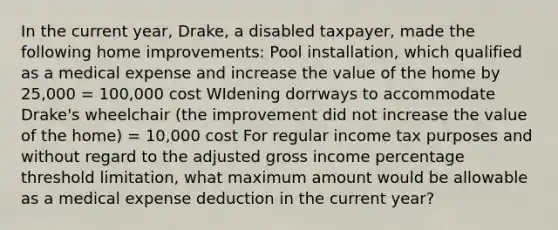 In the current year, Drake, a disabled taxpayer, made the following home improvements: Pool installation, which qualified as a medical expense and increase the value of the home by 25,000 = 100,000 cost WIdening dorrways to accommodate Drake's wheelchair (the improvement did not increase the value of the home) = 10,000 cost For regular income tax purposes and without regard to the adjusted gross income percentage threshold limitation, what maximum amount would be allowable as a medical expense deduction in the current year?