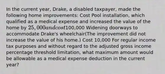 In the current year, Drake, a disabled taxpayer, made the following home improvements: Cost Pool installation, which qualified as a medical expense and increased the value of the home by 25,000 and cost100,000 Widening doorways to accommodate Drake's wheelchair(The improvement did not increase the value of his home.) Cost 10,000 For regular income tax purposes and without regard to the adjusted gross income percentage threshold limitation, what maximum amount would be allowable as a medical expense deduction in the current year?