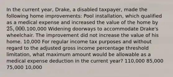 In the current year, Drake, a disabled taxpayer, made the following home improvements: Pool installation, which qualified as a medical expense and increased the value of the home by 25,000.100,000 Widening doorways to accommodate Drake's wheelchair. The improvement did not increase the value of his home. 10,000 For regular income tax purposes and without regard to the adjusted gross income percentage threshold limitation, what maximum amount would be allowable as a medical expense deduction in the current year? 110,000 85,000 75,000 10,000