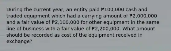 During the current year, an entity paid ₱100,000 cash and traded equipment which had a carrying amount of ₱2,000,000 and a fair value of ₱2,100,000 for other equipment in the same line of business with a fair value of ₱2,200,000. What amount should be recorded as cost of the equipment received in exchange?