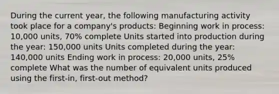 During the current year, the following manufacturing activity took place for a company's products: Beginning work in process: 10,000 units, 70% complete Units started into production during the year: 150,000 units Units completed during the year: 140,000 units Ending work in process: 20,000 units, 25% complete What was the number of equivalent units produced using the first-in, first-out method?