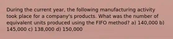 During the current year, the following manufacturing activity took place for a company's products. What was the number of equivalent units produced using the FIFO method? a) 140,000 b) 145,000 c) 138,000 d) 150,000