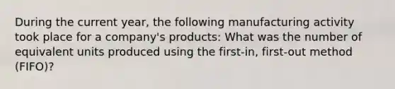 During the current year, the following manufacturing activity took place for a company's products: What was the number of equivalent units produced using the first-in, first-out method (FIFO)?