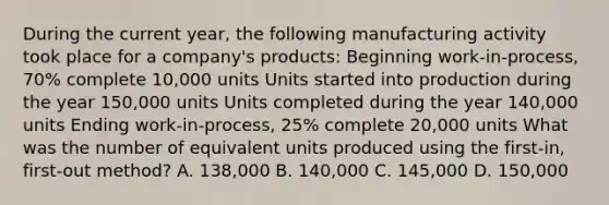 During the current year, the following manufacturing activity took place for a company's products: Beginning work-in-process, 70% complete 10,000 units Units started into production during the year 150,000 units Units completed during the year 140,000 units Ending work-in-process, 25% complete 20,000 units What was the number of equivalent units produced using the first-in, first-out method? A. 138,000 B. 140,000 C. 145,000 D. 150,000