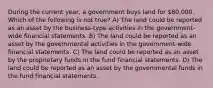 During the current year, a government buys land for 80,000. Which of the following is not true? A) The land could be reported as an asset by the business-type activities in the government-wide financial statements. B) The land could be reported as an asset by the governmental activities in the government-wide financial statements. C) The land could be reported as an asset by the proprietary funds in the fund financial statements. D) The land could be reported as an asset by the governmental funds in the fund financial statements.