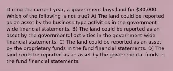 During the current year, a government buys land for 80,000. Which of the following is not true? A) The land could be reported as an asset by the business-type activities in the government-wide financial statements. B) The land could be reported as an asset by the governmental activities in the government-wide financial statements. C) The land could be reported as an asset by the proprietary funds in the fund financial statements. D) The land could be reported as an asset by the governmental funds in the fund financial statements.