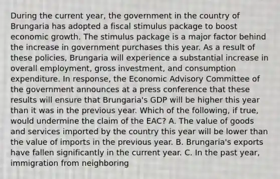 During the current​ year, the government in the country of Brungaria has adopted a fiscal stimulus package to boost economic growth. The stimulus package is a major factor behind the increase in government purchases this year. As a result of these​ policies, Brungaria will experience a substantial increase in overall​ employment, gross​ investment, and consumption expenditure. In​ response, the Economic Advisory Committee of the government announces at a press conference that these results will ensure that​ Brungaria's GDP will be higher this year than it was in the previous year. Which of the​ following, if​ true, would undermine the claim of the EAC? A. The value of goods and services imported by the country this year will be lower than the value of imports in the previous year. B. Brungaria's exports have fallen significantly in the current year. C. In the past​ year, immigration from neighboring