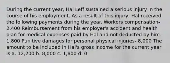 During the current year, Hal Leff sustained a serious injury in the course of his employment. As a result of this injury, Hal received the following payments during the year. Workers compensation- 2,400 Reimbursement from his employer's accident and health plan for medical expenses paid by Hal and not deducted by him- 1,800 Punitive damages for personal physical injuries- 8,000 The amount to be included in Hal's gross income for the current year is a. 12,200 b. 8,000 c. 1,800 d. 0