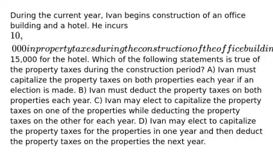 During the current year, Ivan begins construction of an office building and a hotel. He incurs 10,000 in property taxes during the construction of the office building and15,000 for the hotel. Which of the following statements is true of the property taxes during the construction period? A) Ivan must capitalize the property taxes on both properties each year if an election is made. B) Ivan must deduct the property taxes on both properties each year. C) Ivan may elect to capitalize the property taxes on one of the properties while deducting the property taxes on the other for each year. D) Ivan may elect to capitalize the property taxes for the properties in one year and then deduct the property taxes on the properties the next year.