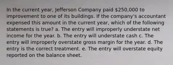 In the current year, Jefferson Company paid 250,000 to improvement to one of its buildings. If the company's accountant expensed this amount in the current year, which of the following statements is true? a. The entry will improperly understate net income for the year. b. The entry will understate cash c. The entry will improperly overstate gross margin for the year. d. The entry is the correct treatment. e. The entry will overstate equity reported on the balance sheet.