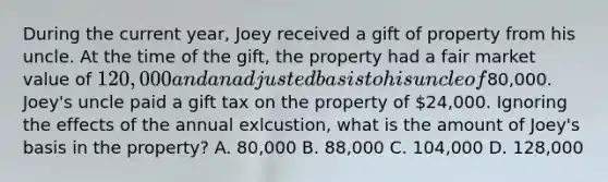 During the current year, Joey received a gift of property from his uncle. At the time of the gift, the property had a fair market value of 120,000 and an adjusted basis to his uncle of80,000. Joey's uncle paid a gift tax on the property of 24,000. Ignoring the effects of the annual exlcustion, what is the amount of Joey's basis in the property? A. 80,000 B. 88,000 C. 104,000 D. 128,000