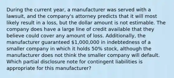 During the current year, a manufacturer was served with a lawsuit, and the company's attorney predicts that it will most likely result in a loss, but the dollar amount is not estimable. The company does have a large line of credit available that they believe could cover any amount of loss. Additionally, the manufacturer guaranteed 1,000,000 in indebtedness of a smaller company in which it holds 50% stock, although the manufacturer does not think the smaller company will default. Which partial disclosure note for contingent liabilities is appropriate for this manufacturer?