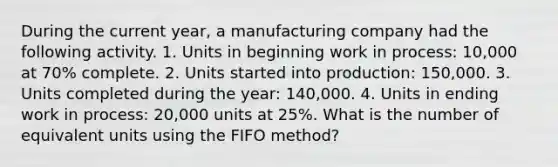 During the current year, a manufacturing company had the following activity. 1. Units in beginning work in process: 10,000 at 70% complete. 2. Units started into production: 150,000. 3. Units completed during the year: 140,000. 4. Units in ending work in process: 20,000 units at 25%. What is the number of equivalent units using the FIFO method?