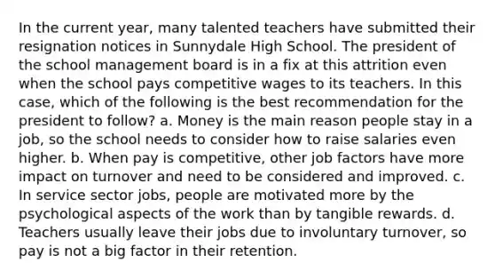 In the current year, many talented teachers have submitted their resignation notices in Sunnydale High School. The president of the school management board is in a fix at this attrition even when the school pays competitive wages to its teachers. In this case, which of the following is the best recommendation for the president to follow? a. Money is the main reason people stay in a job, so the school needs to consider how to raise salaries even higher. b. When pay is competitive, other job factors have more impact on turnover and need to be considered and improved. c. In service sector jobs, people are motivated more by the psychological aspects of the work than by tangible rewards. d. Teachers usually leave their jobs due to involuntary turnover, so pay is not a big factor in their retention.