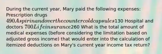 During the current year, Mary paid the following expenses: ​ Prescription drugs 490 Aspirin and over the counter cold capsules130 Hospital and doctors 700 Life insurance260 What is the total amount of medical expenses (before considering the limitation based on adjusted gross income) that would enter into the calculation of itemized deductions on Mary's current year income tax return?