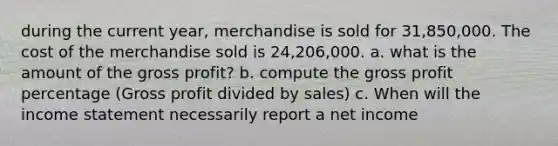 during the current year, merchandise is sold for 31,850,000. The cost of the merchandise sold is 24,206,000. a. what is the amount of the <a href='https://www.questionai.com/knowledge/klIB6Lsdwh-gross-profit' class='anchor-knowledge'>gross profit</a>? b. compute the gross profit percentage (Gross profit divided by sales) c. When will the <a href='https://www.questionai.com/knowledge/kCPMsnOwdm-income-statement' class='anchor-knowledge'>income statement</a> necessarily report a net income