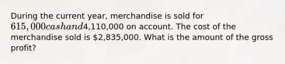 During the current year, merchandise is sold for 615,000 cash and4,110,000 on account. The cost of the merchandise sold is 2,835,000. What is the amount of the gross profit?