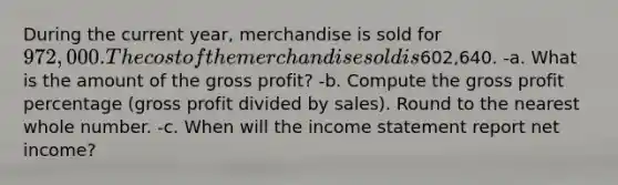 During the current year, merchandise is sold for 972,000. The cost of the merchandise sold is602,640. -a. What is the amount of the gross profit? -b. Compute the gross profit percentage (gross profit divided by sales). Round to the nearest whole number. -c. When will the income statement report net income?