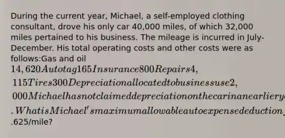 During the current year, Michael, a self-employed clothing consultant, drove his only car 40,000 miles, of which 32,000 miles pertained to his business. The mileage is incurred in July-December. His total operating costs and other costs were as follows:Gas and oil14,620Auto tag165Insurance800Repairs4,115Tires300Depreciation allocated to business use2,000Michael has not claimed depreciation on the car in an earlier year. What is Michael's maximum allowable auto expense deduction for the current year using a mileage rate of.625/mile?