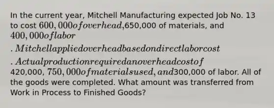 In the current year, Mitchell Manufacturing expected Job No. 13 to cost 600,000 of overhead,650,000 of materials, and 400,000 of labor. Mitchell applied overhead based on direct labor cost. Actual production required an overhead cost of420,000, 750,000 of materials used, and300,000 of labor. All of the goods were completed. What amount was transferred from Work in Process to Finished Goods?