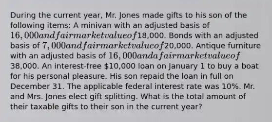 During the current year, Mr. Jones made gifts to his son of the following items: A minivan with an adjusted basis of 16,000 and fair market value of18,000. Bonds with an adjusted basis of 7,000 and fair market value of20,000. Antique furniture with an adjusted basis of 16,000 and a fair market value of38,000. An interest-free 10,000 loan on January 1 to buy a boat for his personal pleasure. His son repaid the loan in full on December 31. The applicable federal interest rate was 10%. Mr. and Mrs. Jones elect gift splitting. What is the total amount of their taxable gifts to their son in the current year?