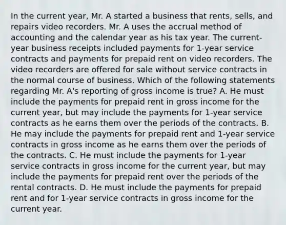 In the current year, Mr. A started a business that rents, sells, and repairs video recorders. Mr. A uses the accrual method of accounting and the calendar year as his tax year. The current- year business receipts included payments for 1-year service contracts and payments for prepaid rent on video recorders. The video recorders are offered for sale without service contracts in the normal course of business. Which of the following statements regarding Mr. A's reporting of gross income is true? A. He must include the payments for prepaid rent in gross income for the current year, but may include the payments for 1-year service contracts as he earns them over the periods of the contracts. B. He may include the payments for prepaid rent and 1-year service contracts in gross income as he earns them over the periods of the contracts. C. He must include the payments for 1-year service contracts in gross income for the current year, but may include the payments for prepaid rent over the periods of the rental contracts. D. He must include the payments for prepaid rent and for 1-year service contracts in gross income for the current year.