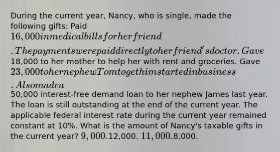 During the current year, Nancy, who is single, made the following gifts: Paid 16,000 in medical bills for her friend. The payments were paid directly to her friend's doctor. Gave18,000 to her mother to help her with rent and groceries. Gave 23,000 to her nephew Tom to get him started in business. Also made a50,000 interest-free demand loan to her nephew James last year. The loan is still outstanding at the end of the current year. The applicable federal interest rate during the current year remained constant at 10%. What is the amount of Nancy's taxable gifts in the current year? 9,000.12,000. 11,000.8,000.