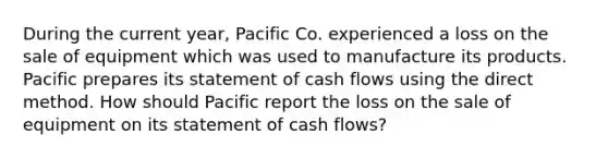 During the current year, Pacific Co. experienced a loss on the sale of equipment which was used to manufacture its products. Pacific prepares its statement of cash flows using the direct method. How should Pacific report the loss on the sale of equipment on its statement of cash flows?