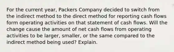 For the current year, Packers Company decided to switch from the indirect method to the direct method for reporting cash flows form operating activities on that statement of cash flows. Will the change cause the amount of net cash flows from operating activities to be larger, smaller, or the same compared to the indirect method being used? Explain.