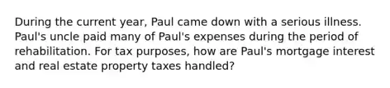 During the current year, Paul came down with a serious illness. Paul's uncle paid many of Paul's expenses during the period of rehabilitation. For tax purposes, how are Paul's mortgage interest and real estate property taxes handled?