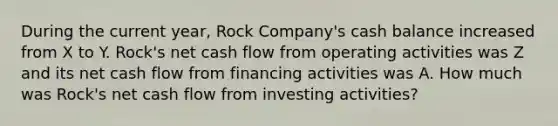 During the current year, Rock Company's cash balance increased from X to Y. Rock's net cash flow from operating activities was Z and its net cash flow from financing activities was A. How much was Rock's net cash flow from investing activities?