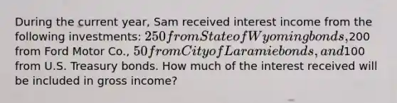 During the current year, Sam received interest income from the following investments: 250 from State of Wyoming bonds,200 from Ford Motor Co., 50 from City of Laramie bonds, and100 from U.S. Treasury bonds. How much of the interest received will be included in gross income?