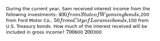 During the current year, Sam received interest income from the following investments: 400 from State of Wyoming bonds,200 from Ford Motor Co., 50 from City of Laramie bonds,100 from U.S. Treasury bonds. How much of the interest received will be included in gross income? 700600 200300